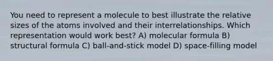 You need to represent a molecule to best illustrate the relative sizes of the atoms involved and their interrelationships. Which representation would work best? A) molecular formula B) structural formula C) ball-and-stick model D) space-filling model