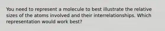 You need to represent a molecule to best illustrate the relative sizes of the atoms involved and their interrelationships. Which representation would work best?