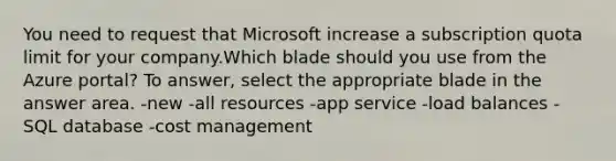 You need to request that Microsoft increase a subscription quota limit for your company.Which blade should you use from the Azure portal? To answer, select the appropriate blade in the answer area. -new -all resources -app service -load balances -SQL database -cost management