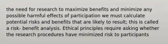 the need for research to maximize benefits and minimize any possible harmful effects of participation we must calculate potential risks and benefits that are likely to result; this is called a risk- benefit analysis. Ethical principles require asking whether the research procedures have minimized risk to participants