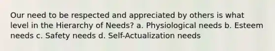 Our need to be respected and appreciated by others is what level in the Hierarchy of Needs? a. Physiological needs b. Esteem needs c. Safety needs d. Self-Actualization needs