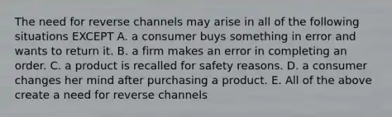 The need for reverse channels may arise in all of the following situations EXCEPT A. a consumer buys something in error and wants to return it. B. a firm makes an error in completing an order. C. a product is recalled for safety reasons. D. a consumer changes her mind after purchasing a product. E. All of the above create a need for reverse channels