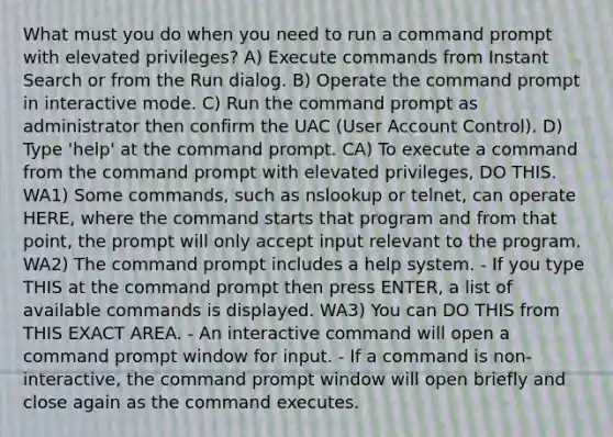 What must you do when you need to run a command prompt with elevated privileges? A) Execute commands from Instant Search or from the Run dialog. B) Operate the command prompt in interactive mode. C) Run the command prompt as administrator then confirm the UAC (User Account Control). D) Type 'help' at the command prompt. CA) To execute a command from the command prompt with elevated privileges, DO THIS. WA1) Some commands, such as nslookup or telnet, can operate HERE, where the command starts that program and from that point, the prompt will only accept input relevant to the program. WA2) The command prompt includes a help system. - If you type THIS at the command prompt then press ENTER, a list of available commands is displayed. WA3) You can DO THIS from THIS EXACT AREA. - An interactive command will open a command prompt window for input. - If a command is non-interactive, the command prompt window will open briefly and close again as the command executes.