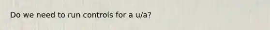 Do we need to run controls for a u/a?