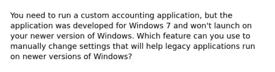 You need to run a custom accounting application, but the application was developed for Windows 7 and won't launch on your newer version of Windows. Which feature can you use to manually change settings that will help legacy applications run on newer versions of Windows?