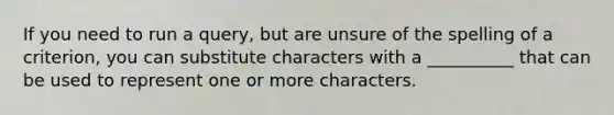 If you need to run a query, but are unsure of the spelling of a criterion, you can substitute characters with a __________ that can be used to represent one or more characters.