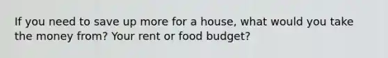 If you need to save up more for a house, what would you take the money from? Your rent or food budget?