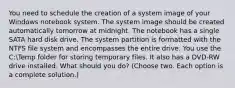 You need to schedule the creation of a system image of your Windows notebook system. The system image should be created automatically tomorrow at midnight. The notebook has a single SATA hard disk drive. The system partition is formatted with the NTFS file system and encompasses the entire drive. You use the C:Temp folder for storing temporary files. It also has a DVD-RW drive installed. What should you do? (Choose two. Each option is a complete solution.)