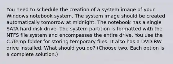 You need to schedule the creation of a system image of your Windows notebook system. The system image should be created automatically tomorrow at midnight. The notebook has a single SATA hard disk drive. The system partition is formatted with the NTFS file system and encompasses the entire drive. You use the C:Temp folder for storing temporary files. It also has a DVD-RW drive installed. What should you do? (Choose two. Each option is a complete solution.)