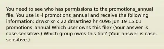 You need to see who has permissions to the promotions_annual file. You use ls -l promotions_annual and receive the following information: drwxr-xr-x 22 dmartinez hr 4096 Jun 19 15:01 promotions_annual Which user owns this file? (Your answer is case-sensitive.) Which group owns this file? (Your answer is case-sensitive.)