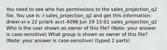 You need to see who has permissions to the sales_projection_q2 file. You use Is -I sales_projection_q2 and get this information: drwxr-xr-x 22 pclark acct 4096 Jun 19 15:01 sales_projection_q2 Who is the user shown as owner of this file? (Note: your answer is case-sensitive) What group is shown as owner of this file? (Note: your answer is case-sensitive) (typed 2 parts)