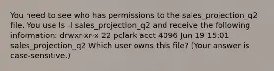 You need to see who has permissions to the sales_projection_q2 file. You use ls -l sales_projection_q2 and receive the following information: drwxr-xr-x 22 pclark acct 4096 Jun 19 15:01 sales_projection_q2 Which user owns this file? (Your answer is case-sensitive.)