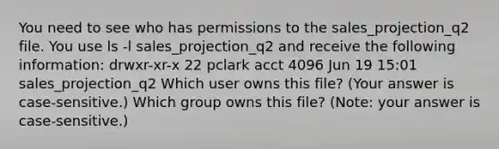 You need to see who has permissions to the sales_projection_q2 file. You use ls -l sales_projection_q2 and receive the following information: drwxr-xr-x 22 pclark acct 4096 Jun 19 15:01 sales_projection_q2 Which user owns this file? (Your answer is case-sensitive.) Which group owns this file? (Note: your answer is case-sensitive.)