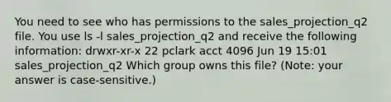 You need to see who has permissions to the sales_projection_q2 file. You use ls -l sales_projection_q2 and receive the following information: drwxr-xr-x 22 pclark acct 4096 Jun 19 15:01 sales_projection_q2 Which group owns this file? (Note: your answer is case-sensitive.)