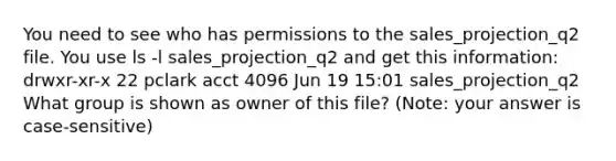 You need to see who has permissions to the sales_projection_q2 file. You use ls -l sales_projection_q2 and get this information: drwxr-xr-x 22 pclark acct 4096 Jun 19 15:01 sales_projection_q2 What group is shown as owner of this file? (Note: your answer is case-sensitive)