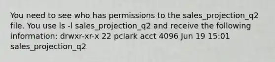 You need to see who has permissions to the sales_projection_q2 file. You use ls -l sales_projection_q2 and receive the following information: drwxr-xr-x 22 pclark acct 4096 Jun 19 15:01 sales_projection_q2