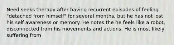 Need seeks therapy after having recurrent episodes of feeling "detached from himself" for several months, but he has not lost his self-awareness or memory. He notes the he feels like a robot, disconnected from his movements and actions. He is most likely suffering from