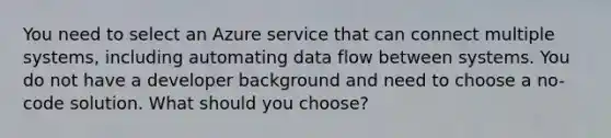 You need to select an Azure service that can connect multiple systems, including automating data flow between systems. You do not have a developer background and need to choose a no-code solution. What should you choose?