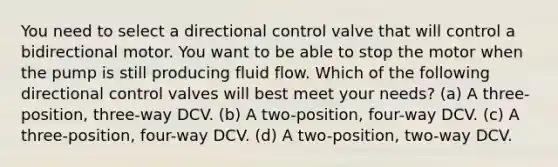 You need to select a directional control valve that will control a bidirectional motor. You want to be able to stop the motor when the pump is still producing fluid flow. Which of the following directional control valves will best meet your needs? (a) A three-position, three-way DCV. (b) A two-position, four-way DCV. (c) A three-position, four-way DCV. (d) A two-position, two-way DCV.