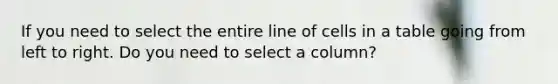 If you need to select the entire line of cells in a table going from left to right. Do you need to select a column?