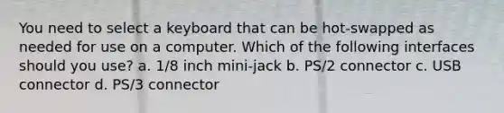 You need to select a keyboard that can be hot-swapped as needed for use on a computer. Which of the following interfaces should you use? a. 1/8 inch mini-jack b. PS/2 connector c. USB connector d. PS/3 connector