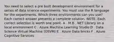 You need to select a pre built development environment for a series of data science experiments. You must use the R language for the experiments. Which three environments can you use? Each correct answer presents a complete solution. NOTE: Each correct selection is worth one point. A . M B . NET Library on a local environment C . Azure Machine Learning Studio D . Data Science Virtual Machine (OSVM) E . Azure Data bricks F . Azure Cognitive Services