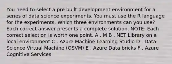 You need to select a pre built development environment for a series of data science experiments. You must use the R language for the experiments. Which three environments can you use? Each correct answer presents a complete solution. NOTE: Each correct selection is worth one point. A . M B . NET Library on a local environment C . Azure Machine Learning Studio D . Data Science Virtual Machine (OSVM) E . Azure Data bricks F . Azure Cognitive Services