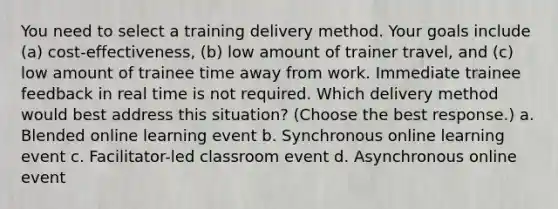 You need to select a training delivery method. Your goals include (a) cost-effectiveness, (b) low amount of trainer travel, and (c) low amount of trainee time away from work. Immediate trainee feedback in real time is not required. Which delivery method would best address this situation? (Choose the best response.) a. Blended online learning event b. Synchronous online learning event c. Facilitator-led classroom event d. Asynchronous online event