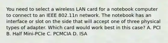 You need to select a wireless LAN card for a notebook computer to connect to an IEEE 802.11n network. The notebook has an interface or slot on the side that will accept one of three physical types of adapter. Which card would work best in this case? A. PCI B. Half Mini-PCIe C. PCMCIA D. ISA