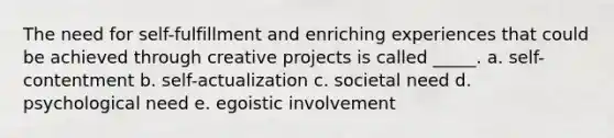 The need for self-fulfillment and enriching experiences that could be achieved through creative projects is called _____. a. self-contentment b. self-actualization c. societal need d. psychological need e. egoistic involvement