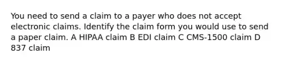 You need to send a claim to a payer who does not accept electronic claims. Identify the claim form you would use to send a paper claim. A HIPAA claim B EDI claim C CMS-1500 claim D 837 claim