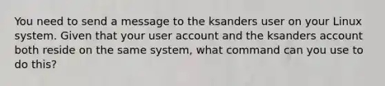 You need to send a message to the ksanders user on your Linux system. Given that your user account and the ksanders account both reside on the same system, what command can you use to do this?