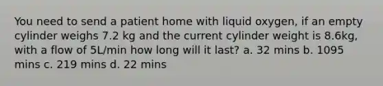 You need to send a patient home with liquid oxygen, if an empty cylinder weighs 7.2 kg and the current cylinder weight is 8.6kg, with a flow of 5L/min how long will it last? a. 32 mins b. 1095 mins c. 219 mins d. 22 mins