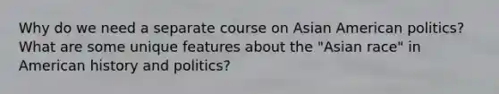 Why do we need a separate course on Asian American politics? What are some unique features about the "Asian race" in American history and politics?