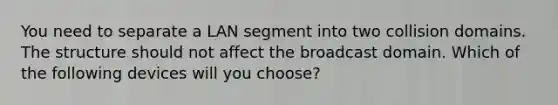 You need to separate a LAN segment into two collision domains. The structure should not affect the broadcast domain. Which of the following devices will you choose?