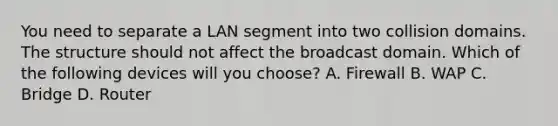 You need to separate a LAN segment into two collision domains. The structure should not affect the broadcast domain. Which of the following devices will you choose? A. Firewall B. WAP C. Bridge D. Router