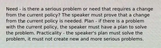 Need - is there a serious problem or need that requires a change from the current policy? The speaker must prove that a change from the current policy is needed. Plan - if there is a problem with the current policy, the speaker must have a plan to solve the problem. Practicality - the speaker's plan must solve the problem, it must not create new and more serious problems.