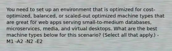 You need to set up an environment that is optimized for cost-optimized, balanced, or scaled-out optimized machine types that are great for web apps serving small-to-medium databases, microservices, media, and virtual desktops. What are the best machine types below for this scenario? (Select all that apply.) -M1 -A2 -N2 -E2