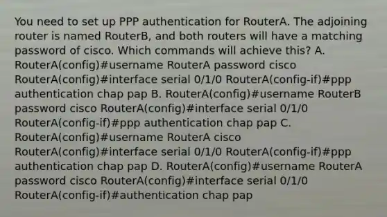 You need to set up PPP authentication for RouterA. The adjoining router is named RouterB, and both routers will have a matching password of cisco. Which commands will achieve this? A. RouterA(config)#username RouterA password cisco RouterA(config)#interface serial 0/1/0 RouterA(config-if)#ppp authentication chap pap B. RouterA(config)#username RouterB password cisco RouterA(config)#interface serial 0/1/0 RouterA(config-if)#ppp authentication chap pap C. RouterA(config)#username RouterA cisco RouterA(config)#interface serial 0/1/0 RouterA(config-if)#ppp authentication chap pap D. RouterA(config)#username RouterA password cisco RouterA(config)#interface serial 0/1/0 RouterA(config-if)#authentication chap pap