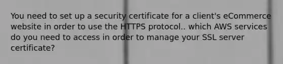 You need to set up a security certificate for a client's eCommerce website in order to use the HTTPS protocol.. which AWS services do you need to access in order to manage your SSL server certificate?