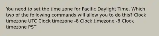 You need to set the time zone for Pacific Daylight Time. Which two of the following commands will allow you to do this? Clock timezone UTC Clock timezone -8 Clock timezone -6 Clock timezone PST