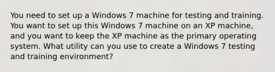 You need to set up a Windows 7 machine for testing and training. You want to set up this Windows 7 machine on an XP machine, and you want to keep the XP machine as the primary operating system. What utility can you use to create a Windows 7 testing and training environment?