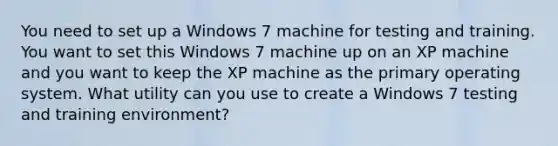 You need to set up a Windows 7 machine for testing and training. You want to set this Windows 7 machine up on an XP machine and you want to keep the XP machine as the primary operating system. What utility can you use to create a Windows 7 testing and training environment?