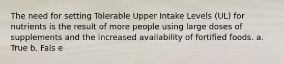 The need for setting Tolerable Upper Intake Levels (UL) for nutrients is the result of more people using large doses of supplements and the increased availability of fortified foods. a. True b. Fals e