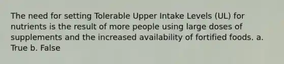 The need for setting Tolerable Upper Intake Levels (UL) for nutrients is the result of more people using large doses of supplements and the increased availability of fortified foods. a. True b. False