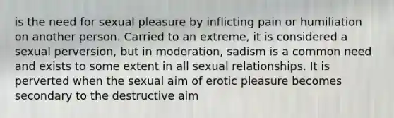 is the need for sexual pleasure by inflicting pain or humiliation on another person. Carried to an extreme, it is considered a sexual perversion, but in moderation, sadism is a common need and exists to some extent in all sexual relationships. It is perverted when the sexual aim of erotic pleasure becomes secondary to the destructive aim