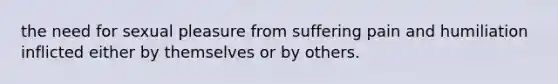 the need for sexual pleasure from suffering pain and humiliation inflicted either by themselves or by others.