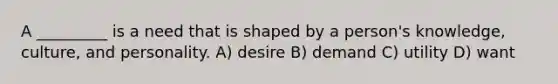 A _________ is a need that is shaped by a person's knowledge, culture, and personality. A) desire B) demand C) utility D) want