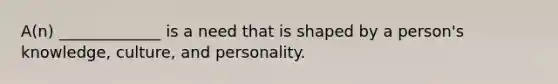 A(n) _____________ is a need that is shaped by a person's knowledge, culture, and personality.