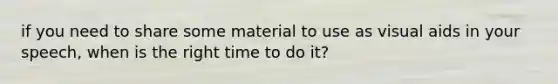 if you need to share some material to use as visual aids in your speech, when is the right time to do it?